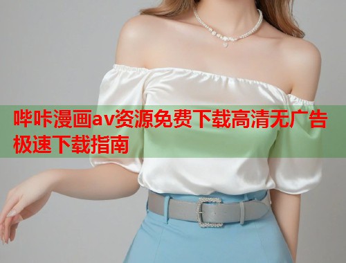 哔咔漫画av资源免费下载高清无广告极速下载指南