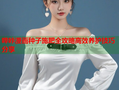 哔咔漫画种子施肥全攻略高效养护技巧分享