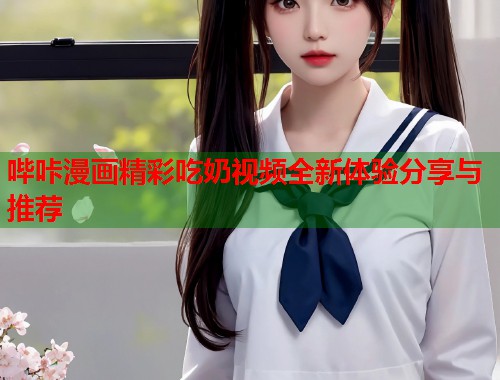 哔咔漫画精彩吃奶视频全新体验分享与推荐