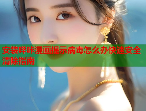 安装哔咔漫画提示病毒怎么办快速安全清除指南