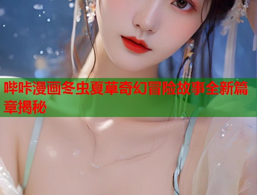 哔咔漫画冬虫夏草奇幻冒险故事全新篇章揭秘