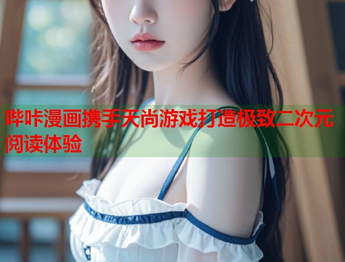 哔咔漫画携手天尚游戏打造极致二次元阅读体验