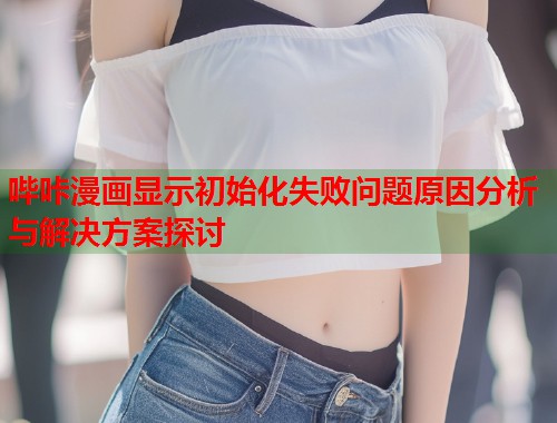 哔咔漫画显示初始化失败问题原因分析与解决方案探讨